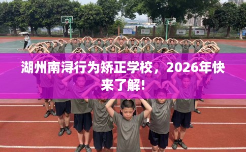 湖州南浔行为矫正学校，2026年快来了解!