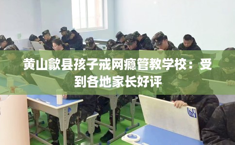 黄山歙县孩子戒网瘾管教学校：受到各地家长好评