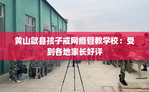 黄山歙县孩子戒网瘾管教学校：受到各地家长好评