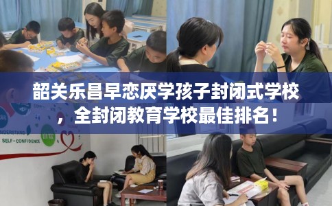 韶关乐昌早恋厌学孩子封闭式学校，全封闭教育学校最佳排名！