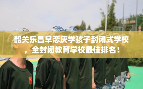韶关乐昌早恋厌学孩子封闭式学校，全封闭教育学校最佳排名！