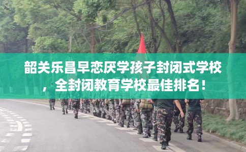 韶关乐昌早恋厌学孩子封闭式学校，全封闭教育学校最佳排名！