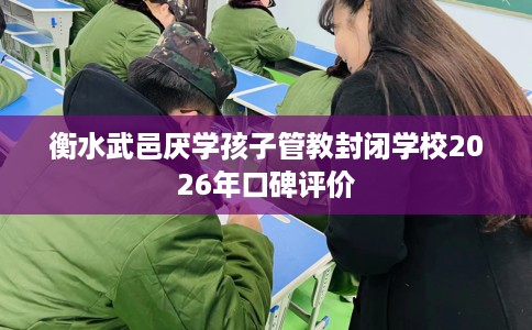 衡水武邑厌学孩子管教封闭学校2026年口碑评价