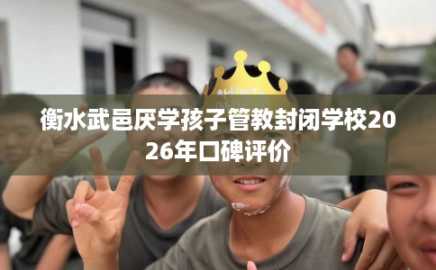 衡水武邑厌学孩子管教封闭学校2026年口碑评价