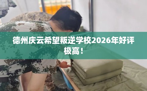 德州庆云希望叛逆学校2026年好评极高！