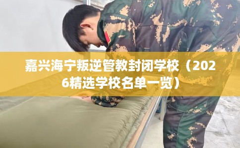 嘉兴海宁叛逆管教封闭学校（2026精选学校名单一览）
