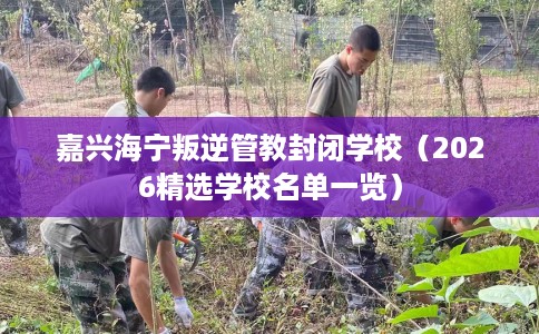 嘉兴海宁叛逆管教封闭学校（2026精选学校名单一览）