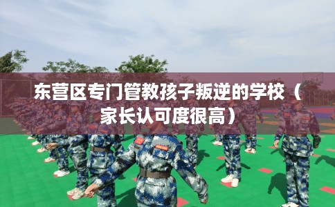 东营区专门管教孩子叛逆的学校（家长认可度很高）