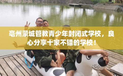亳州蒙城管教青少年封闭式学校，良心分享十家不错的学校！