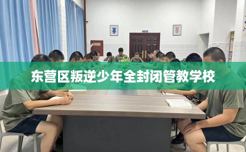 东营区叛逆少年全封闭管教学校