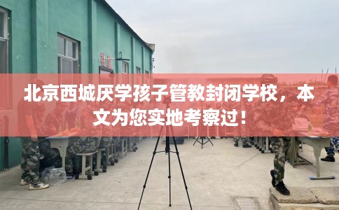 北京西城厌学孩子管教封闭学校，本文为您实地考察过！