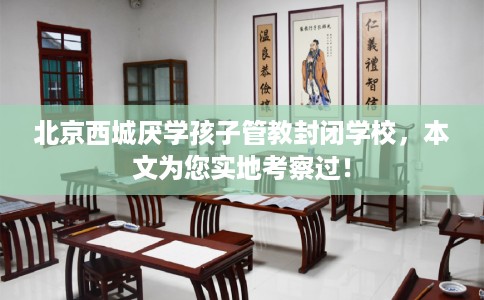 北京西城厌学孩子管教封闭学校，本文为您实地考察过！