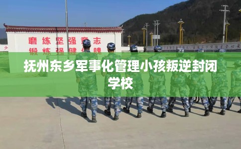 抚州东乡军事化管理小孩叛逆封闭学校