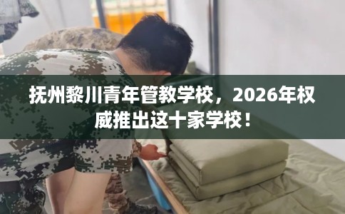 抚州黎川青年管教学校，2026年权威推出这十家学校！