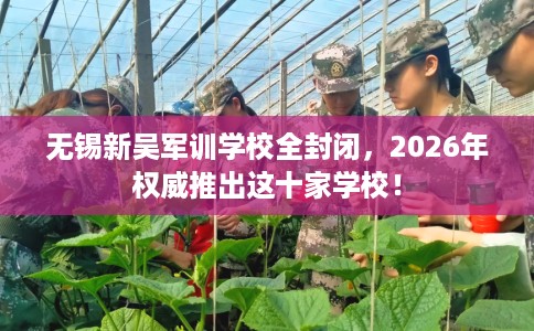 无锡新吴军训学校全封闭，2026年权威推出这十家学校！