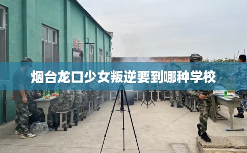 烟台龙口少女叛逆要到哪种学校