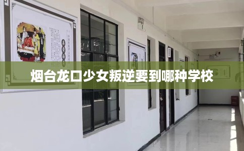 烟台龙口少女叛逆要到哪种学校