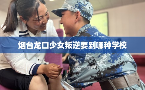 烟台龙口少女叛逆要到哪种学校