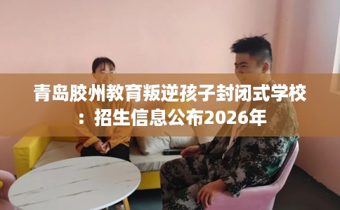 青岛胶州教育叛逆孩子封闭式学校：招生信息公布2026年