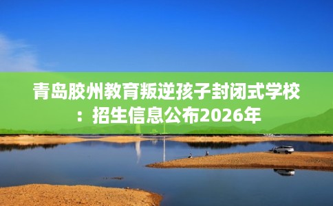 青岛胶州教育叛逆孩子封闭式学校：招生信息公布2026年