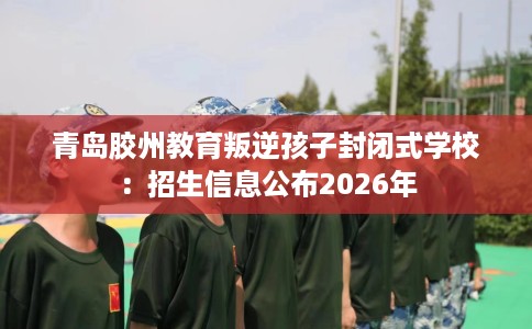 青岛胶州教育叛逆孩子封闭式学校：招生信息公布2026年