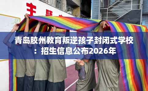 青岛胶州教育叛逆孩子封闭式学校：招生信息公布2026年