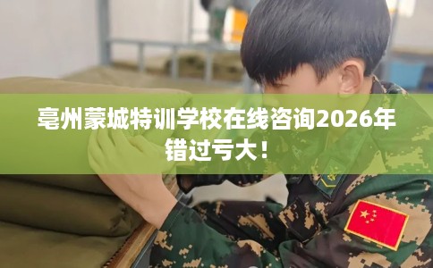 亳州蒙城特训学校在线咨询2026年错过亏大！