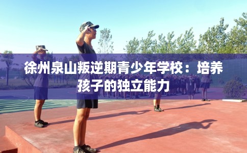 徐州泉山叛逆期青少年学校：培养孩子的独立能力