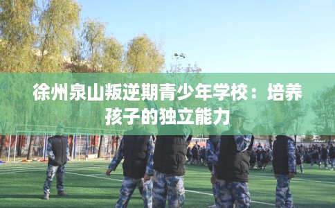徐州泉山叛逆期青少年学校：培养孩子的独立能力
