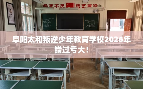 阜阳太和叛逆少年教育学校2026年错过亏大！