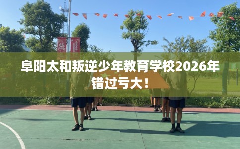 阜阳太和叛逆少年教育学校2026年错过亏大！