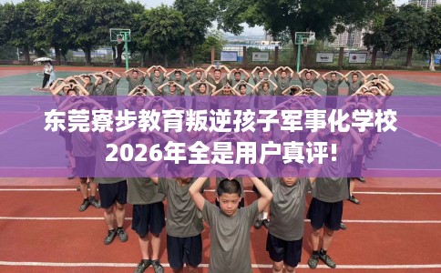 东莞寮步教育叛逆孩子军事化学校2026年全是用户真评!