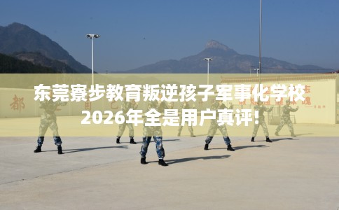东莞寮步教育叛逆孩子军事化学校2026年全是用户真评!