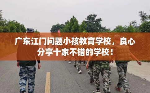 广东江门问题小孩教育学校，良心分享十家不错的学校！