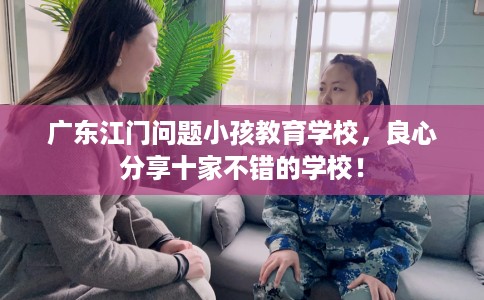 广东江门问题小孩教育学校，良心分享十家不错的学校！