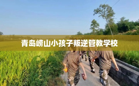 青岛崂山小孩子叛逆管教学校