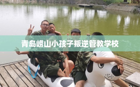 青岛崂山小孩子叛逆管教学校