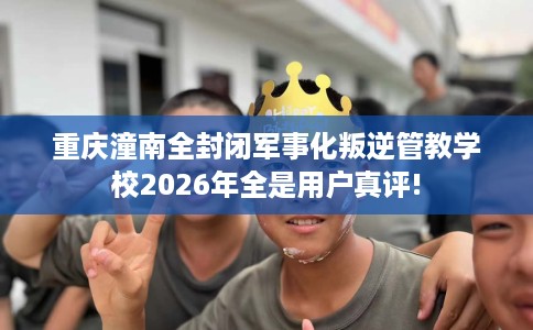 重庆潼南全封闭军事化叛逆管教学校2026年全是用户真评!