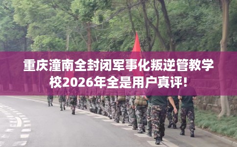 重庆潼南全封闭军事化叛逆管教学校2026年全是用户真评!