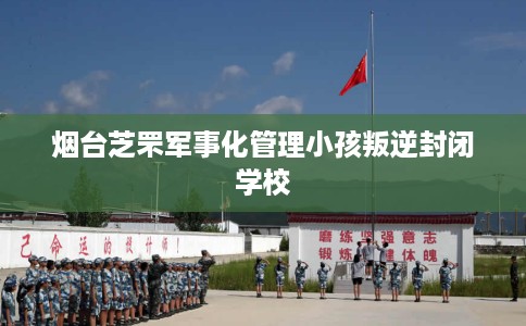 烟台芝罘军事化管理小孩叛逆封闭学校