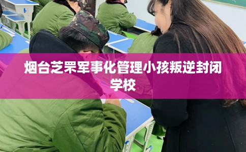 烟台芝罘军事化管理小孩叛逆封闭学校