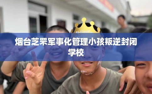 烟台芝罘军事化管理小孩叛逆封闭学校