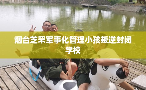 烟台芝罘军事化管理小孩叛逆封闭学校
