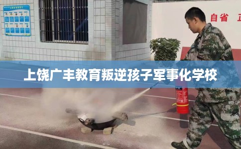上饶广丰教育叛逆孩子军事化学校