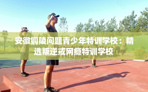 安徽铜陵问题青少年特训学校：精选叛逆戒网瘾特训学校