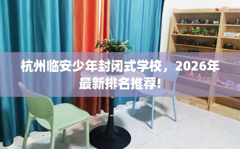 杭州临安少年封闭式学校，2026年最新排名推荐!