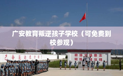 广安教育叛逆孩子学校（可免费到校参观）