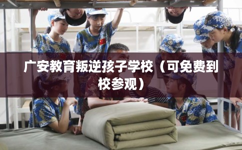 广安教育叛逆孩子学校（可免费到校参观）