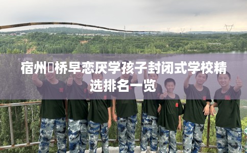 宿州埇桥早恋厌学孩子封闭式学校精选排名一览
