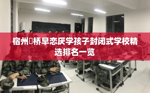 宿州埇桥早恋厌学孩子封闭式学校精选排名一览